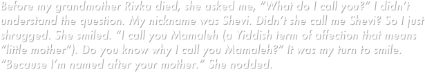 Before my grandmother Rivka died, she asked me, “What do I call you?” I didn’t understand the question. My nickname was Shevi. Didn’t she call me Shevi? So I just shrugged. She smiled. “I call you Mamaleh (a Yiddish term of affection that means “little mother”). Do you know why I call you Mamaleh?” It was my turn to smile. “Because I’m named after your mother.” She nodded.
